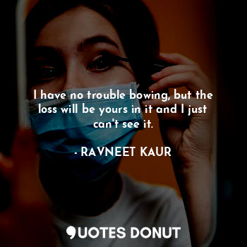  I have no trouble bowing, but the loss will be yours in it and I just can't see ... - RAVNEET KAUR - Quotes Donut