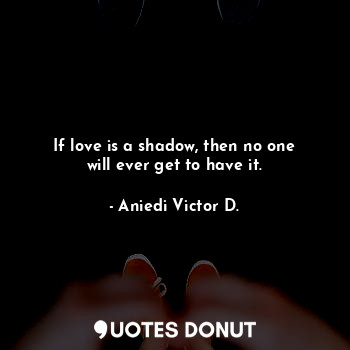 If love is a shadow, then no one will ever get to have it.