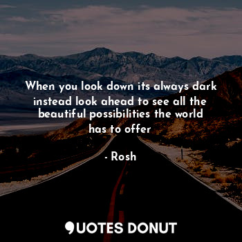 When you look down its always dark instead look ahead to see all the beautiful possibilities the world has to offer