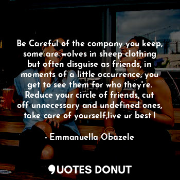 Be Careful of the company you keep, some are wolves in sheep clothing but often disguise as friends, in moments of a little occurrence, you get to see them for who they're. Reduce your circle of friends, cut off unnecessary and undefined ones, take care of yourself,live ur best !