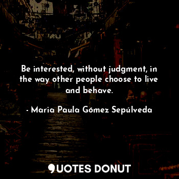 Be interested, without judgment, in the way other people choose to live and behave.
