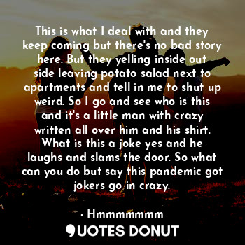 This is what I deal with and they keep coming but there's no bad story here. But they yelling inside out side leaving potato salad next to apartments and tell in me to shut up weird. So I go and see who is this and it's a little man with crazy written all over him and his shirt. What is this a joke yes and he laughs and slams the door. So what can you do but say this pandemic got jokers go in crazy.