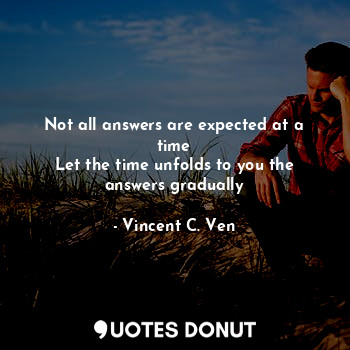 Not all answers are expected at a time
Let the time unfolds to you the answers gradually