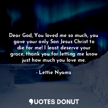 Dear God, You loved me so much, you gave your only Son Jesus Christ to die for me! I least deserve your grace, thank you for letting me know just how much you love me.