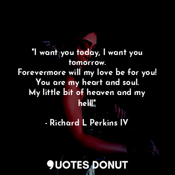 "I want you today, I want you tomorrow.
Forevermore will my love be for you!
You are my heart and soul.
My little bit of heaven and my hell!"