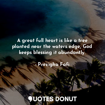 A great full heart is like a tree planted near the waters edge, God keeps blessing it abundantly.