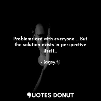 Problems are with everyone ... But the solution exists in perspective itself...