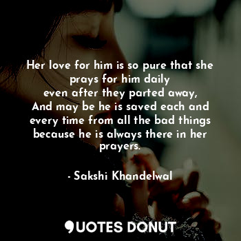 Her love for him is so pure that she prays for him daily
even after they parted away,
And may be he is saved each and every time from all the bad things
because he is always there in her prayers.