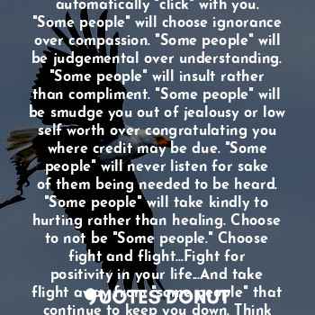 Part of being human involves the "Fight or Flight" response. "Some people" choose confrontation over making amends. "Some people" will rub you the wrong way other than automatically "click" with you. "Some people" will choose ignorance over compassion. "Some people" will be judgemental over understanding. "Some people" will insult rather than compliment. "Some people" will be smudge you out of jealousy or low self worth over congratulating you where credit may be due. "Some people" will never listen for sake of them being needed to be heard. "Some people" will take kindly to hurting rather than healing. Choose to not be "Some people." Choose fight and flight...Fight for positivity in your life...And take flight away from "some people" that continue to keep you down. Think about it, it's a great choice for being a better human being. Peace friends!