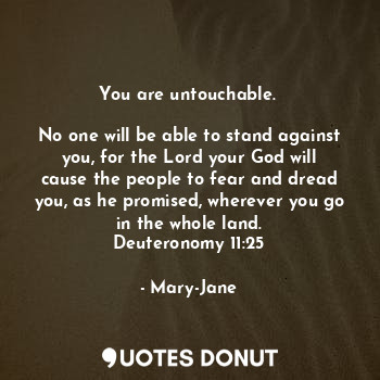 You are untouchable. 

No one will be able to stand against you, for the Lord your God will cause the people to fear and dread you, as he promised, wherever you go in the whole land.
Deuteronomy 11:25