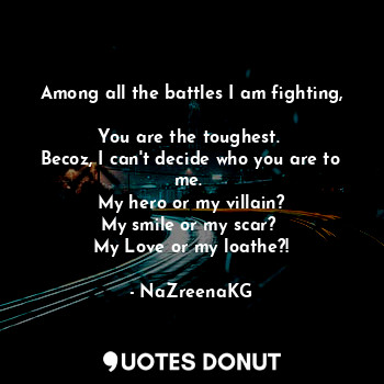 Among all the battles I am fighting, 
You are the toughest. 
Becoz, I can't decide who you are to me. 
My hero or my villain?
My smile or my scar? 
My Love or my loathe?!