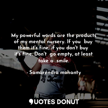 My powerful words are the products of my mental nursery. If you  buy  them it's fine, if you don't buy  it's fine. Don't  go empty, at least take a  smile.