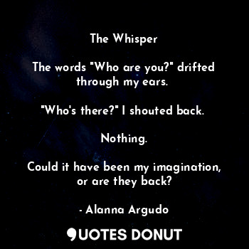 The Whisper

The words "Who are you?" drifted through my ears. 

"Who's there?" I shouted back. 

Nothing.

Could it have been my imagination, or are they back?