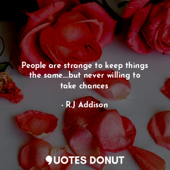 People are strange to keep things the same....but never willing to take chances