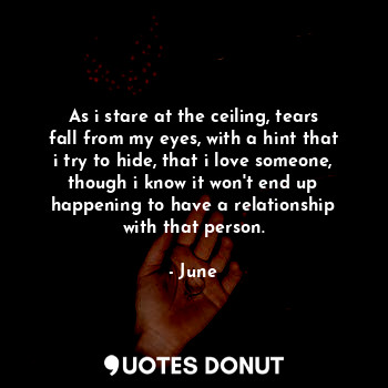 As i stare at the ceiling, tears fall from my eyes, with a hint that i try to hide, that i love someone, though i know it won't end up happening to have a relationship with that person.