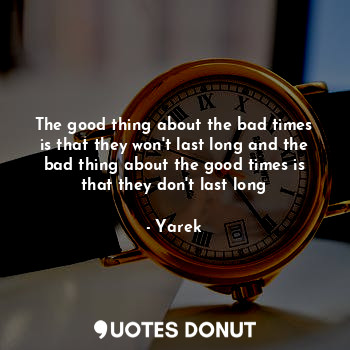 The good thing about the bad times is that they won't last long and the bad thing about the good times is that they don't last long