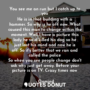 You see me an run but I catch up to you
He is in that building with a hammer. So why is he off now. What caused this man to change within the moment. Well I have a picture this lady he said killed his dog so he just lost his mind and now he is off. So it's better that we ran and called the police
So when you see people change don't ask why just get away. Before your picture is on TV. Crazy times now