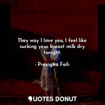 They way I love you, I feel like sucking your breast milk dry tonight.