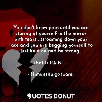 You don't know pain until you are staring qt yourself in the mirror with tears , streaming down your face and you are begging yourself to just hold on and be strong..

That is PAIN.......