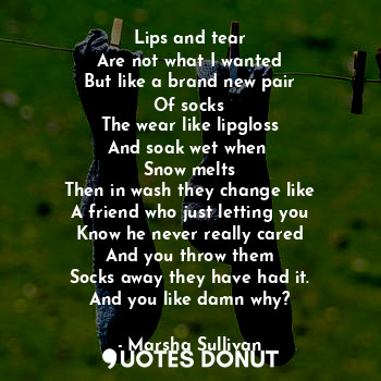 Lips and tear
Are not what I wanted
But like a brand new pair
Of socks
The wear like lipgloss
And soak wet when 
Snow melts
Then in wash they change like
A friend who just letting you
Know he never really cared
And you throw them
Socks away they have had it.
And you like damn why?