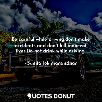 Be careful while driving;don't make accidents and don't kill innocent lives.Do not drink while driving.
