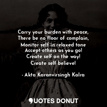 Carry your burden with peace,
There be no floor of complain,
Monitor self in relaxed tone
Accept others as you go!
Create self on the way!
Create self believe!