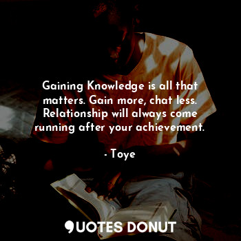 Gaining Knowledge is all that matters. Gain more, chat less. Relationship will always come running after your achievement.