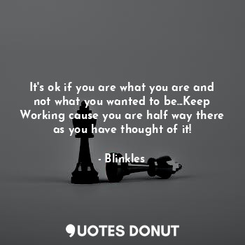 It's ok if you are what you are and not what you wanted to be...Keep Working cause you are half way there as you have thought of it!