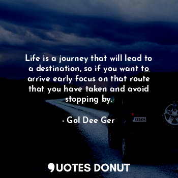 Life is a journey that will lead to a destination, so if you want to arrive early focus on that route that you have taken and avoid stopping by.