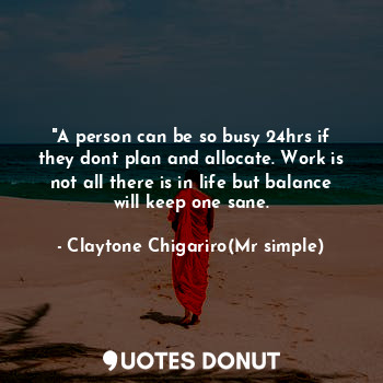 "A person can be so busy 24hrs if they dont plan and allocate. Work is not all there is in life but balance will keep one sane.