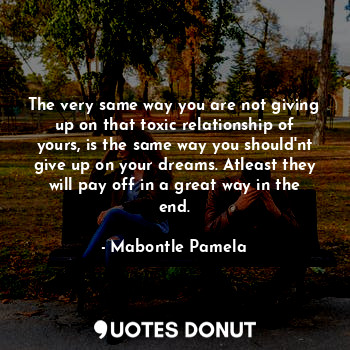 The very same way you are not giving up on that toxic relationship of yours, is the same way you should'nt give up on your dreams. Atleast they will pay off in a great way in the end.
