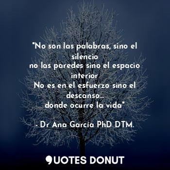 "No son las palabras, sino el silencio
no las paredes sino el espacio interior
No es en el esfuerzo sino el descanso...
donde ocurre la vida"