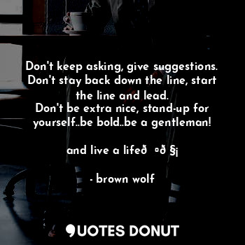 Don't keep asking, give suggestions.
Don't stay back down the line, start the line and lead.
Don't be extra nice, stand-up for yourself..be bold..be a gentleman!
 
and live a life??