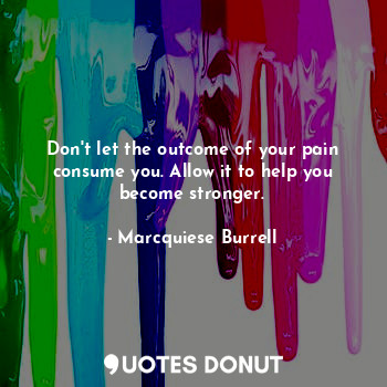 Don't let the outcome of your pain consume you. Allow it to help you become stronger.