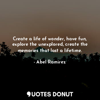 Create a life of wonder, have fun, explore the unexplored, create the memories that last a lifetime.