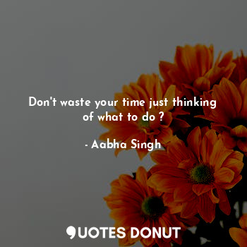 Don't waste your time just thinking of what to do ?