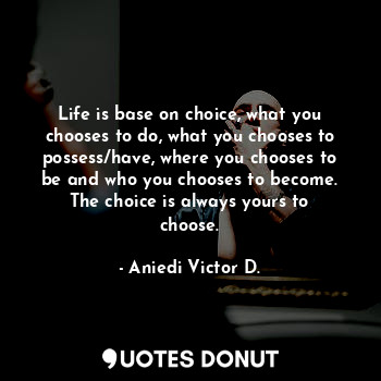 Life is base on choice, what you chooses to do, what you chooses to possess/have, where you chooses to be and who you chooses to become. The choice is always yours to choose.