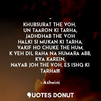 ~
KHUBSURAT THE VOH, 
UN TAARON KI TARHA,
JADHDHAB THE VOH
HALKI SI MUKAN KI TARHA,
VAKIF HO CHUKE THE HUM,
K YEH DIL RAHA NA HUMARA ABB,
KYA KAREIN,
NAYAB JOH THE VOH, ES ISHQ KI TARHA!!!!