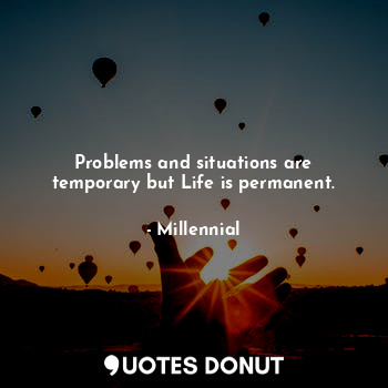 Problems and situations are temporary but Life is permanent.