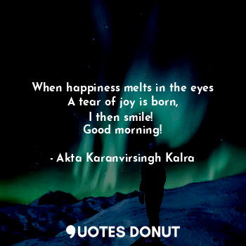  When happiness melts in the eyes
A tear of joy is born,
I then smile! 
Good morn... - Akta Karanvirsingh Kalra - Quotes Donut