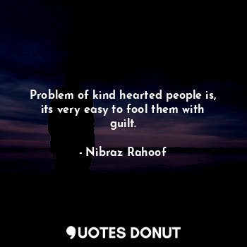 Problem of kind hearted people is, its very easy to fool them with guilt.