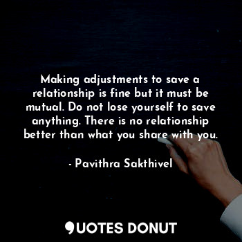 Making adjustments to save a relationship is fine but it must be mutual. Do not lose yourself to save anything. There is no relationship better than what you share with you.