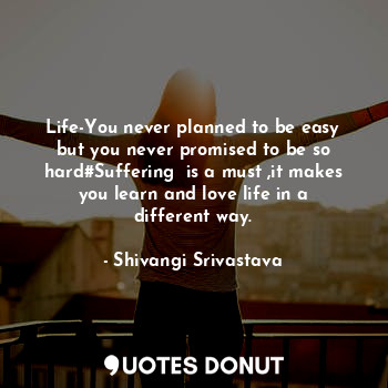 Life-You never planned to be easy but you never promised to be so hard#Suffering  is a must ,it makes you learn and love life in a different way.