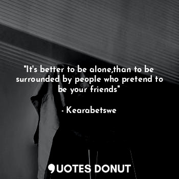 "It's better to be alone,than to be surrounded by people who pretend to be your friends"