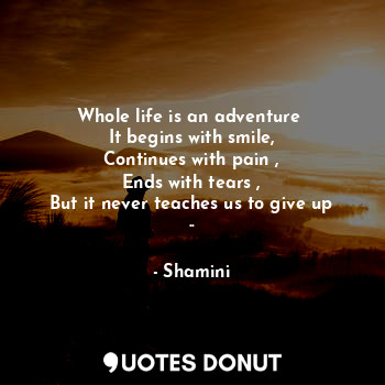 Whole life is an adventure 
It begins with smile,
Continues with pain ,
Ends with tears ,
But it never teaches us to give up ..