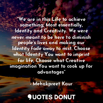 “We are in this Life to achieve something; Most essentially, Identity and Creativity. We were never meant to be here to diminish people’s lives and making our Identity fade away to mist. Choose what Identity You want to imprint for life, Choose what Creative imagination You want to cook up for advantages”