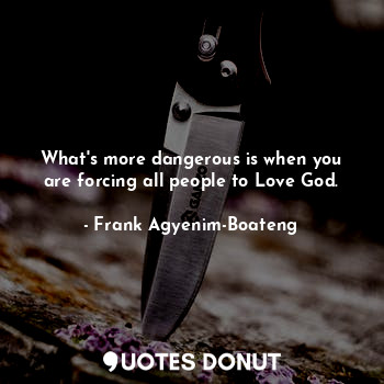 What's more dangerous is when you are forcing all people to Love God.