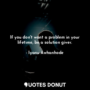 If you don't want a problem in your lifetime, be a solution giver.