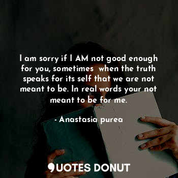 I am sorry if I AM not good enough for you, sometimes  when the truth speaks for its self that we are not meant to be. In real words your not meant to be for me.