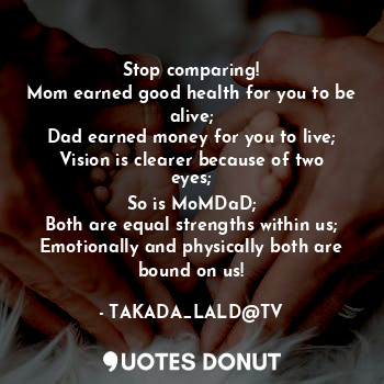 Stop comparing!
Mom earned good health for you to be alive;
Dad earned money for you to live;
Vision is clearer because of two eyes;
So is MoMDaD;
Both are equal strengths within us;
Emotionally and physically both are bound on us!